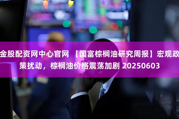 金股配资网中心官网 【国富棕榈油研究周报】宏观政策扰动，棕榈油价格震荡加剧 20250603