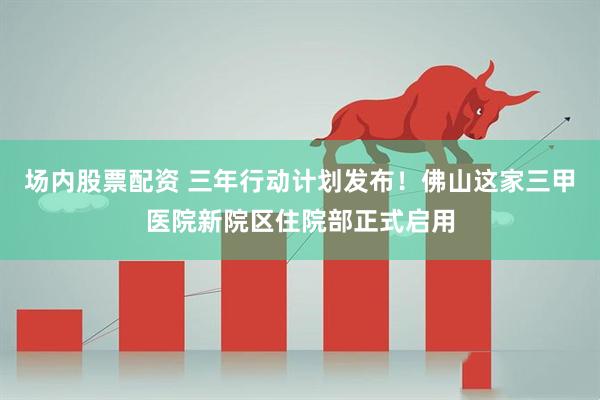 场内股票配资 三年行动计划发布！佛山这家三甲医院新院区住院部正式启用