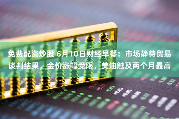 免费配资炒股 6月10日财经早餐：市场静待贸易谈判结果，金价涨幅受限，美油触及两个月最高