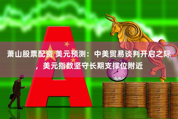 萧山股票配资 美元预测：中美贸易谈判开启之际，美元指数坚守长期支撑位附近