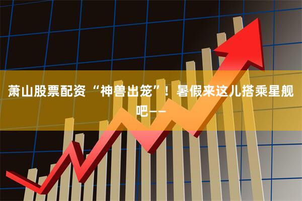 萧山股票配资 “神兽出笼”！暑假来这儿搭乘星舰吧——