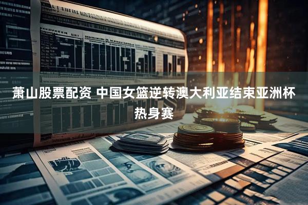 萧山股票配资 中国女篮逆转澳大利亚结束亚洲杯热身赛