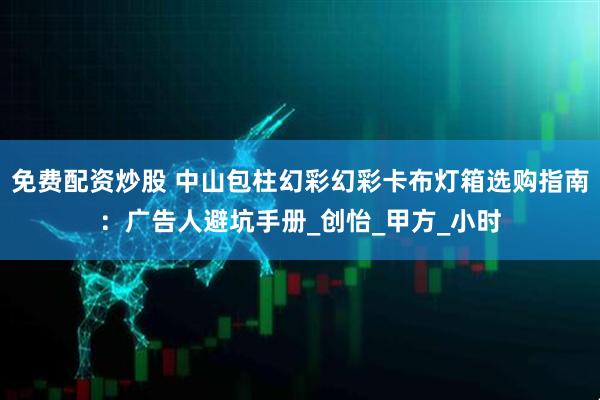 免费配资炒股 中山包柱幻彩幻彩卡布灯箱选购指南：广告人避坑手册_创怡_甲方_小时