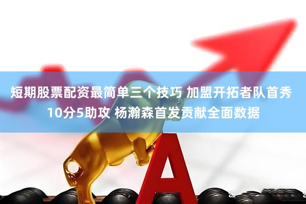 短期股票配资最简单三个技巧 加盟开拓者队首秀 10分5助攻 杨瀚森首发贡献全面数据
