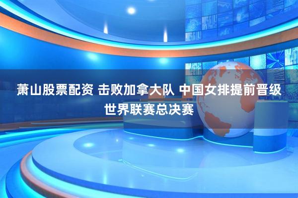 萧山股票配资 击败加拿大队﻿ 中国女排提前晋级世界联赛总决赛