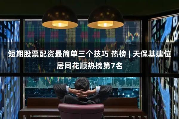 短期股票配资最简单三个技巧 热榜 | 天保基建位居同花顺热榜第7名