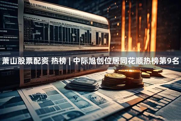 萧山股票配资 热榜 | 中际旭创位居同花顺热榜第9名