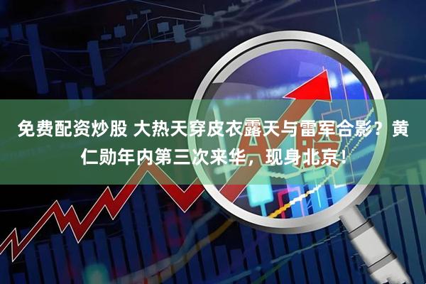免费配资炒股 大热天穿皮衣露天与雷军合影？黄仁勋年内第三次来华，现身北京！