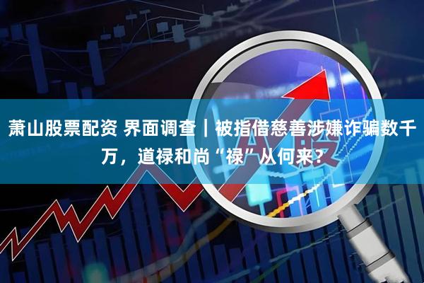 萧山股票配资 界面调查｜被指借慈善涉嫌诈骗数千万，道禄和尚“禄”从何来？