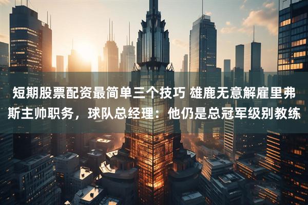 短期股票配资最简单三个技巧 雄鹿无意解雇里弗斯主帅职务，球队总经理：他仍是总冠军级别教练