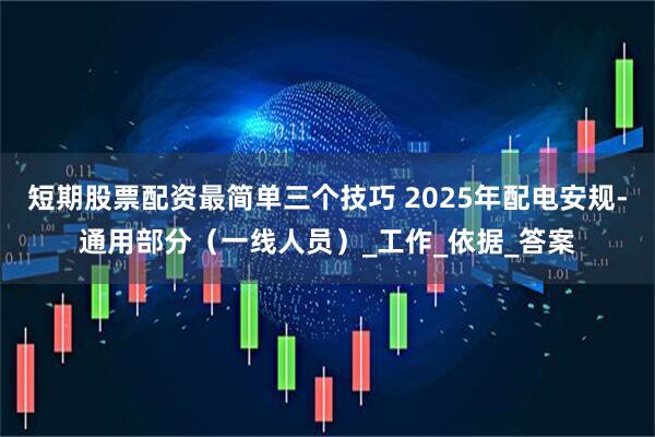 短期股票配资最简单三个技巧 2025年配电安规-通用部分（一线人员）_工作_依据_答案