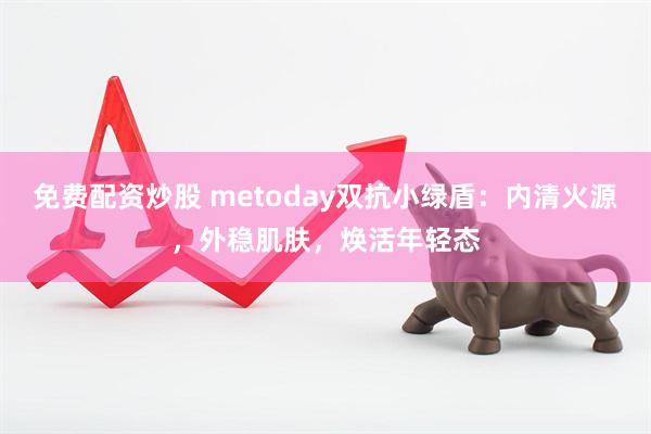 免费配资炒股 metoday双抗小绿盾：内清火源，外稳肌肤，焕活年轻态