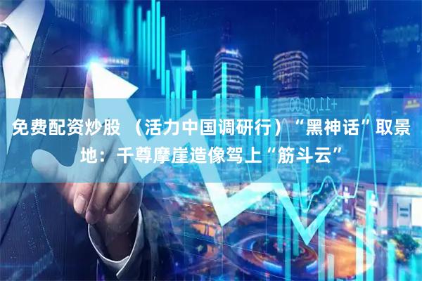 免费配资炒股 （活力中国调研行）“黑神话”取景地：千尊摩崖造像驾上“筋斗云”