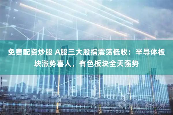 免费配资炒股 A股三大股指震荡低收：半导体板块涨势喜人，有色板块全天强势