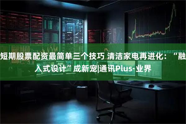 短期股票配资最简单三个技巧 清洁家电再进化：“融入式设计”成新宠|通讯Plus·业界