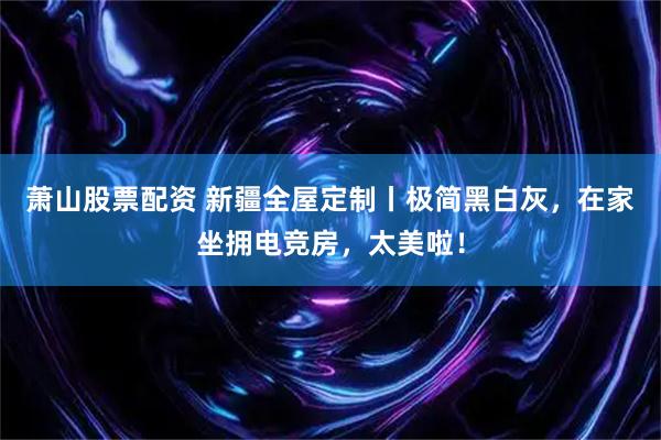 萧山股票配资 新疆全屋定制丨极简黑白灰，在家坐拥电竞房，太美啦！