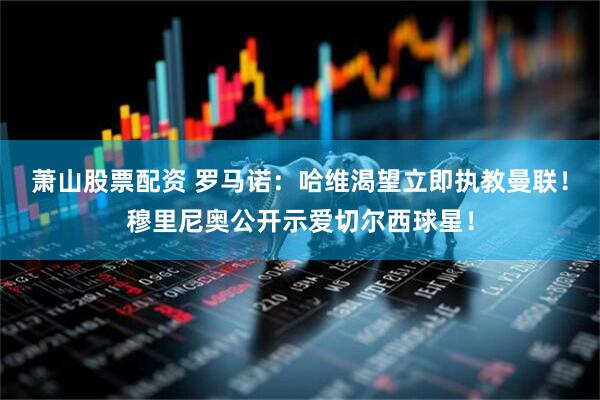 萧山股票配资 罗马诺：哈维渴望立即执教曼联！穆里尼奥公开示爱切尔西球星！