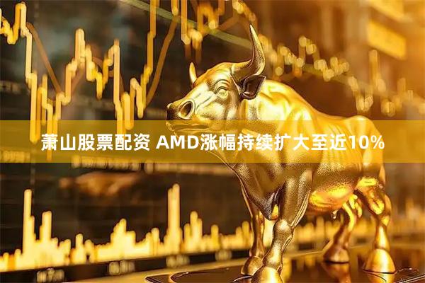 萧山股票配资 AMD涨幅持续扩大至近10%