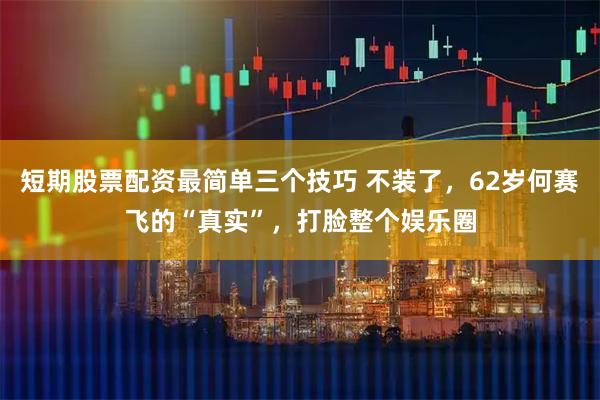 短期股票配资最简单三个技巧 不装了，62岁何赛飞的“真实”，打脸整个娱乐圈