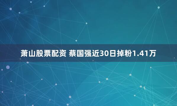 萧山股票配资 蔡国强近30日掉粉1.41万