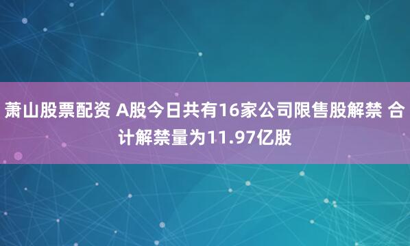 萧山股票配资 A股今日共有16家公司限售股解禁 合计解禁量为11.97亿股