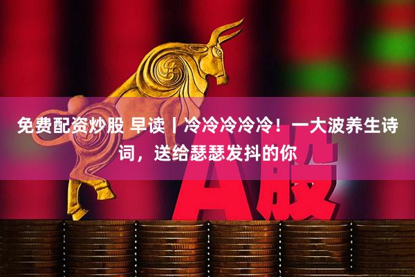 免费配资炒股 早读丨冷冷冷冷冷！一大波养生诗词，送给瑟瑟发抖的你