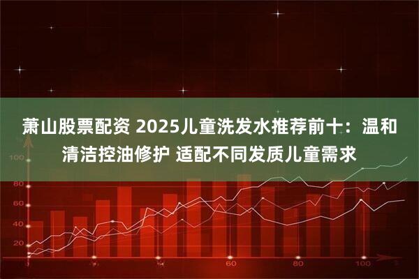 萧山股票配资 2025儿童洗发水推荐前十:温和清洁控油修护 适配不同发质儿童需求