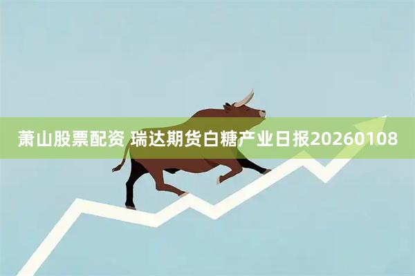 萧山股票配资 瑞达期货白糖产业日报20260108