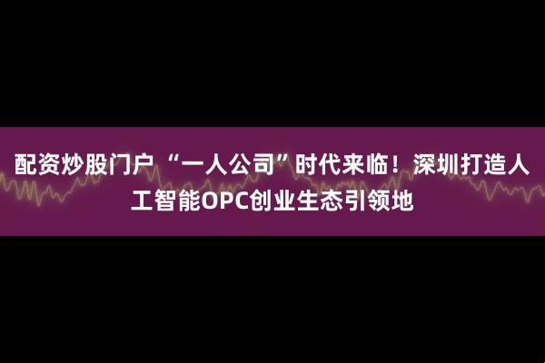 配资炒股门户 “一人公司”时代来临！深圳打造人工智能OPC创业生态引领地